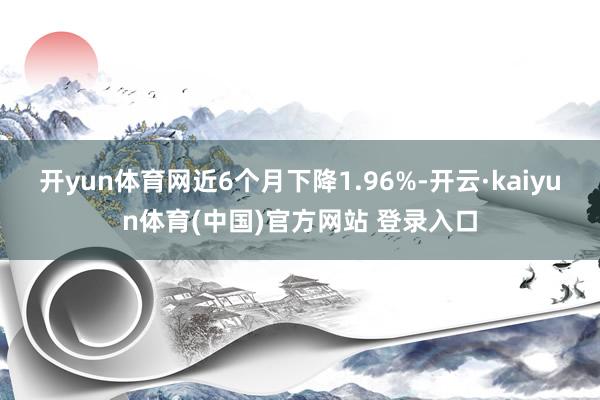 开yun体育网近6个月下降1.96%-开云·kaiyun体育(中国)官方网站 登录入口