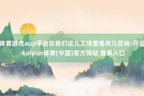 体育游戏app平台在我们这儿工场里惟有几百块-开云·kaiyun体育(中国)官方网站 登录入口