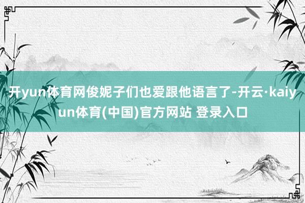 开yun体育网俊妮子们也爱跟他语言了-开云·kaiyun体育(中国)官方网站 登录入口