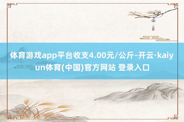 体育游戏app平台收支4.00元/公斤-开云·kaiyun体育(中国)官方网站 登录入口