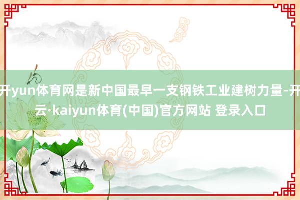 开yun体育网是新中国最早一支钢铁工业建树力量-开云·kaiyun体育(中国)官方网站 登录入口