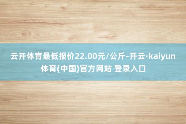 云开体育最低报价22.00元/公斤-开云·kaiyun体育(中国)官方网站 登录入口