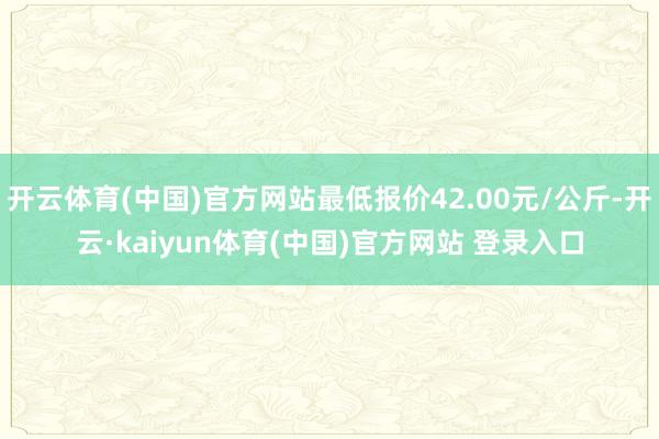开云体育(中国)官方网站最低报价42.00元/公斤-开云·kaiyun体育(中国)官方网站 登录入口