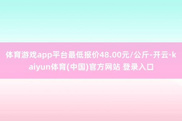 体育游戏app平台最低报价48.00元/公斤-开云·kaiyun体育(中国)官方网站 登录入口