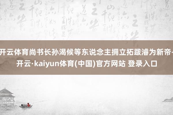 开云体育尚书长孙渴候等东说念主拥立拓跋濬为新帝-开云·kaiyun体育(中国)官方网站 登录入口