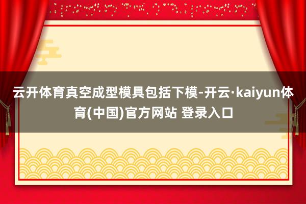 云开体育真空成型模具包括下模-开云·kaiyun体育(中国)官方网站 登录入口