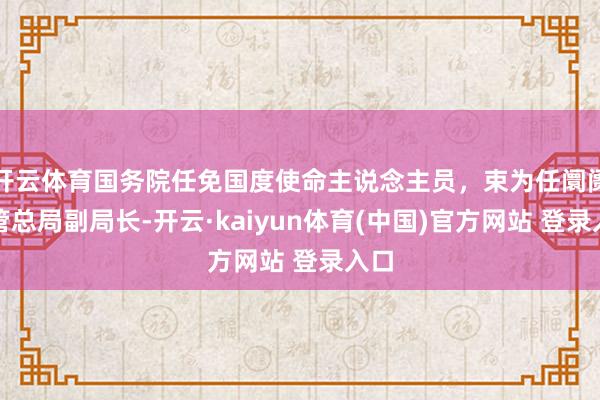 开云体育国务院任免国度使命主说念主员，束为任阛阓监管总局副局长-开云·kaiyun体育(中国)官方网站 登录入口