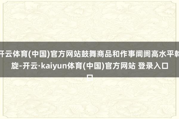 开云体育(中国)官方网站鼓舞商品和作事阛阓高水平斡旋-开云·kaiyun体育(中国)官方网站 登录入口