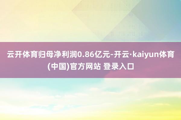 云开体育归母净利润0.86亿元-开云·kaiyun体育(中国)官方网站 登录入口