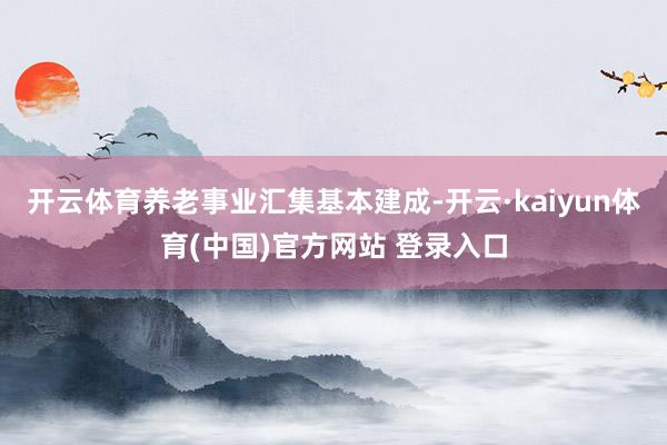 开云体育养老事业汇集基本建成-开云·kaiyun体育(中国)官方网站 登录入口