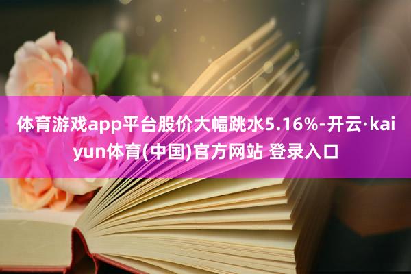 体育游戏app平台股价大幅跳水5.16%-开云·kaiyun体育(中国)官方网站 登录入口