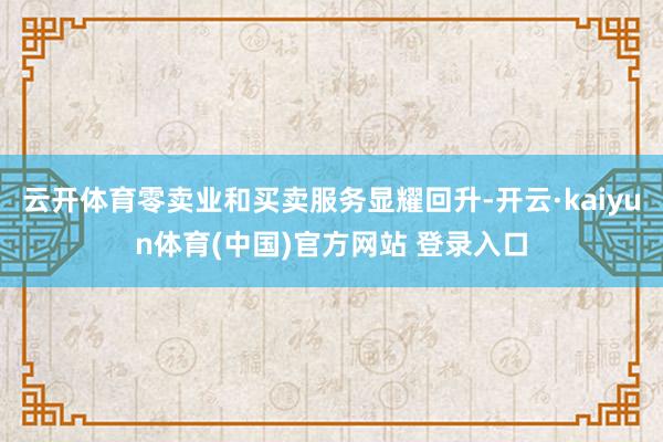 云开体育零卖业和买卖服务显耀回升-开云·kaiyun体育(中国)官方网站 登录入口