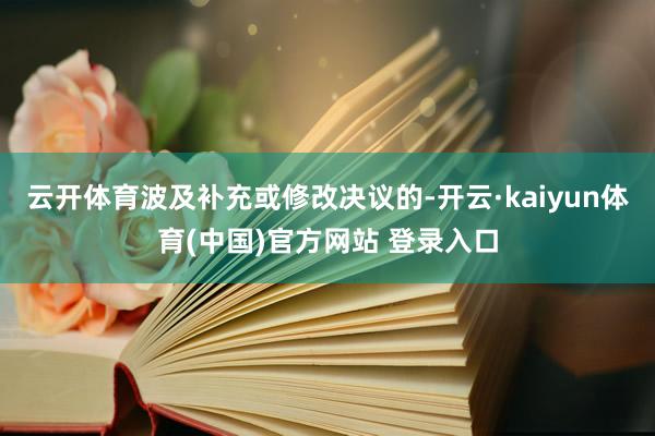 云开体育波及补充或修改决议的-开云·kaiyun体育(中国)官方网站 登录入口