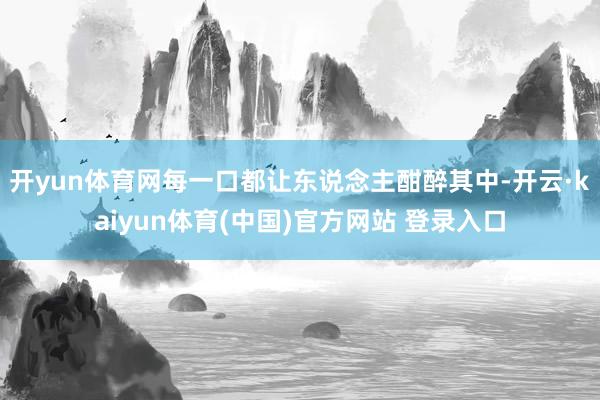 开yun体育网每一口都让东说念主酣醉其中-开云·kaiyun体育(中国)官方网站 登录入口