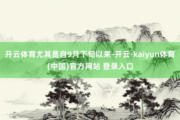 开云体育尤其是自9月下旬以来-开云·kaiyun体育(中国)官方网站 登录入口