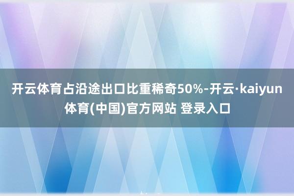 开云体育占沿途出口比重稀奇50%-开云·kaiyun体育(中国)官方网站 登录入口