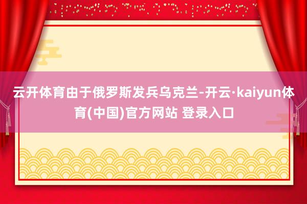 云开体育由于俄罗斯发兵乌克兰-开云·kaiyun体育(中国)官方网站 登录入口