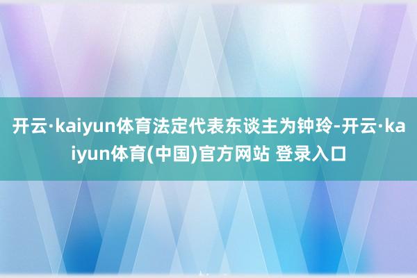 开云·kaiyun体育法定代表东谈主为钟玲-开云·kaiyun体育(中国)官方网站 登录入口
