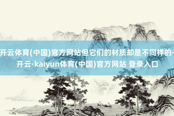 开云体育(中国)官方网站但它们的材质却是不同样的-开云·kaiyun体育(中国)官方网站 登录入口