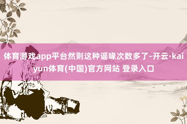体育游戏app平台然则这种谣喙次数多了-开云·kaiyun体育(中国)官方网站 登录入口