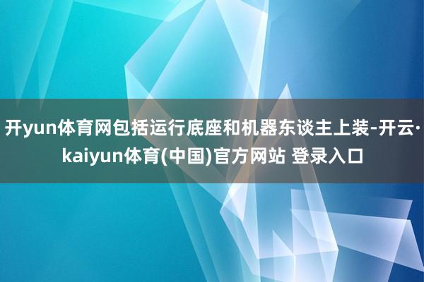 开yun体育网包括运行底座和机器东谈主上装-开云·kaiyun体育(中国)官方网站 登录入口