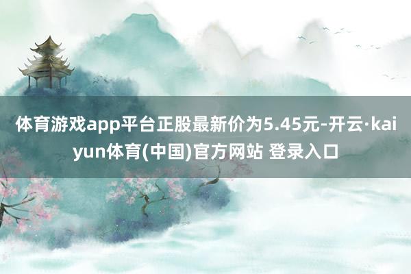 体育游戏app平台正股最新价为5.45元-开云·kaiyun体育(中国)官方网站 登录入口