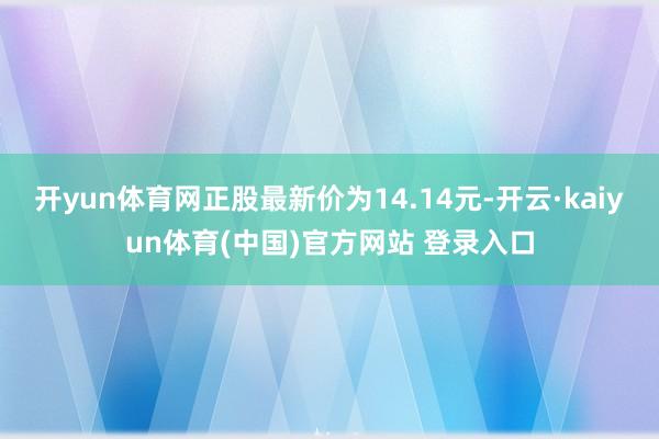开yun体育网正股最新价为14.14元-开云·kaiyun体育(中国)官方网站 登录入口
