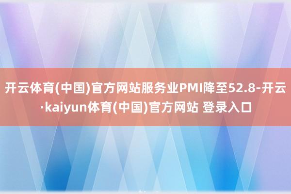 开云体育(中国)官方网站服务业PMI降至52.8-开云·kaiyun体育(中国)官方网站 登录入口