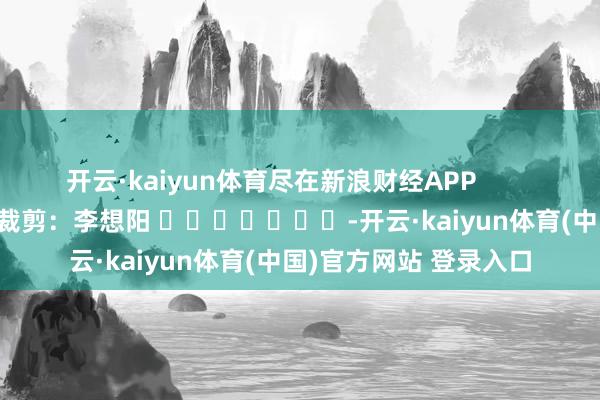 开云·kaiyun体育尽在新浪财经APP            						拖累裁剪：李想阳 							-开云·kaiyun体育(中国)官方网站 登录入口