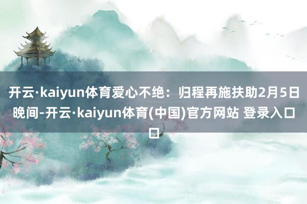 开云·kaiyun体育爱心不绝：归程再施扶助2月5日晚间-开云·kaiyun体育(中国)官方网站 登录入口