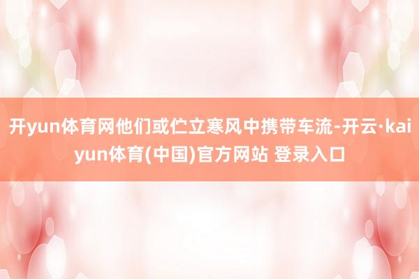 开yun体育网他们或伫立寒风中携带车流-开云·kaiyun体育(中国)官方网站 登录入口
