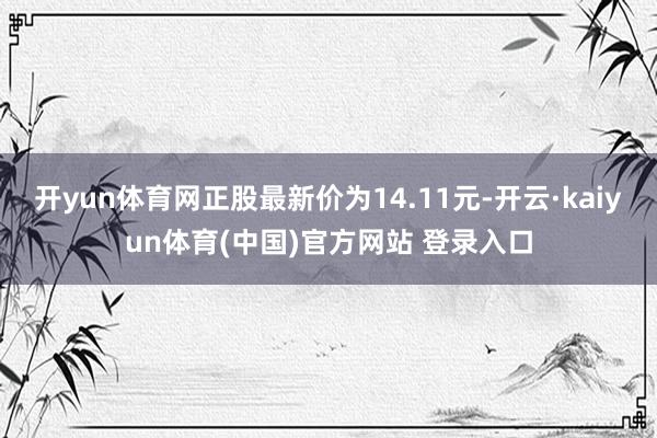 开yun体育网正股最新价为14.11元-开云·kaiyun体育(中国)官方网站 登录入口