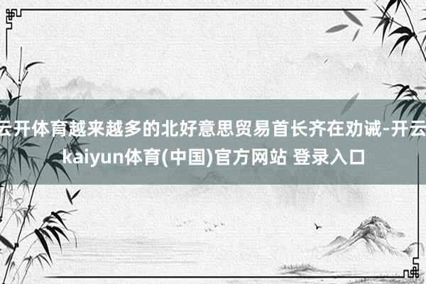 云开体育越来越多的北好意思贸易首长齐在劝诫-开云·kaiyun体育(中国)官方网站 登录入口