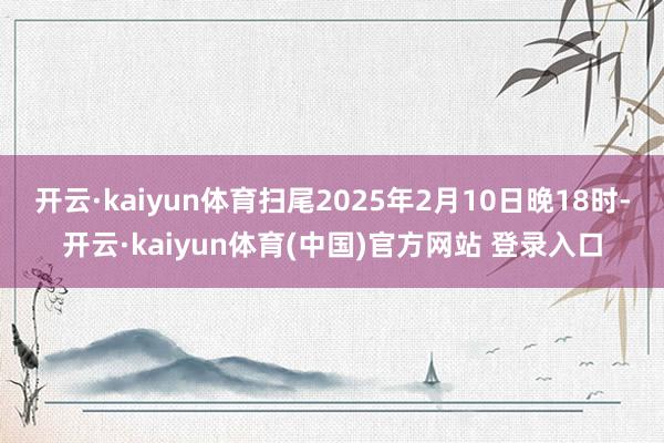 开云·kaiyun体育扫尾2025年2月10日晚18时-开云·kaiyun体育(中国)官方网站 登录入口