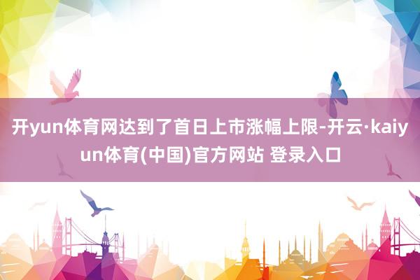 开yun体育网达到了首日上市涨幅上限-开云·kaiyun体育(中国)官方网站 登录入口