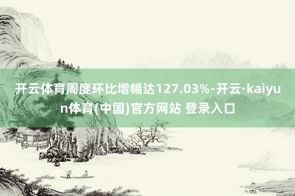 开云体育周度环比增幅达127.03%-开云·kaiyun体育(中国)官方网站 登录入口