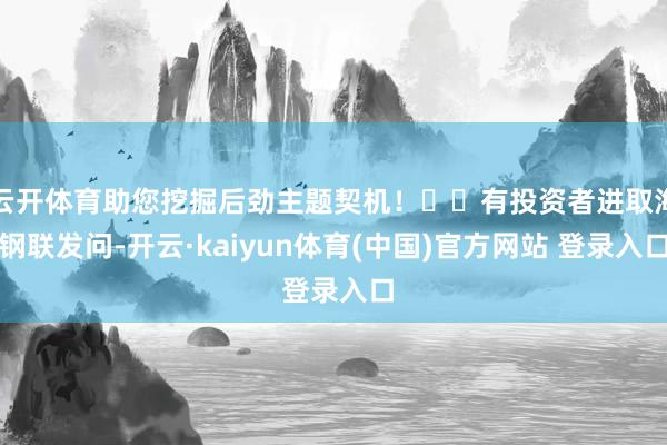 云开体育助您挖掘后劲主题契机！		有投资者进取海钢联发问-开云·kaiyun体育(中国)官方网站 登录入口