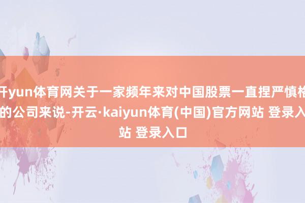 开yun体育网关于一家频年来对中国股票一直捏严慎格调的公司来说-开云·kaiyun体育(中国)官方网站 登录入口