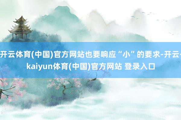 开云体育(中国)官方网站也要响应“小”的要求-开云·kaiyun体育(中国)官方网站 登录入口