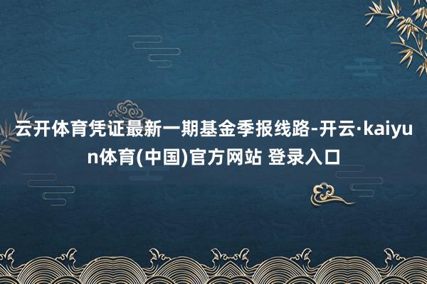 云开体育凭证最新一期基金季报线路-开云·kaiyun体育(中国)官方网站 登录入口