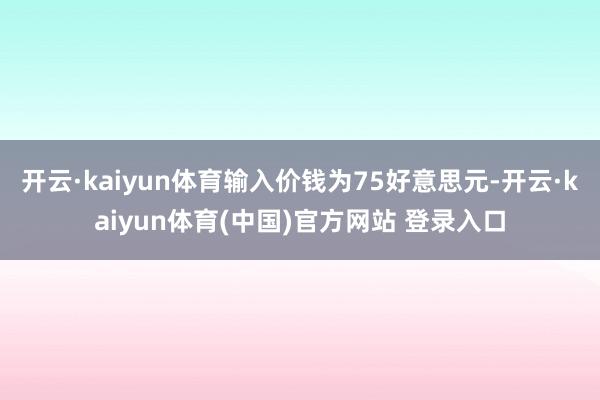 开云·kaiyun体育输入价钱为75好意思元-开云·kaiyun体育(中国)官方网站 登录入口