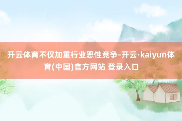 开云体育不仅加重行业恶性竞争-开云·kaiyun体育(中国)官方网站 登录入口
