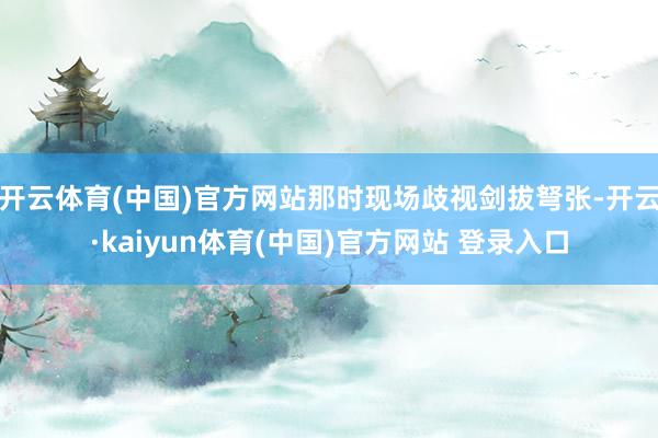 开云体育(中国)官方网站那时现场歧视剑拔弩张-开云·kaiyun体育(中国)官方网站 登录入口
