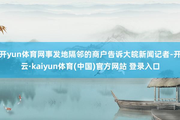 开yun体育网事发地隔邻的商户告诉大皖新闻记者-开云·kaiyun体育(中国)官方网站 登录入口