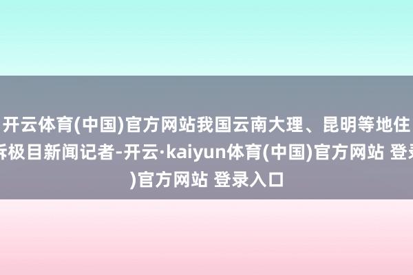 开云体育(中国)官方网站我国云南大理、昆明等地住户告诉极目新闻记者-开云·kaiyun体育(中国)官方网站 登录入口