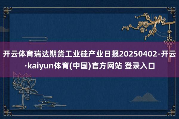 开云体育瑞达期货工业硅产业日报20250402-开云·kaiyun体育(中国)官方网站 登录入口