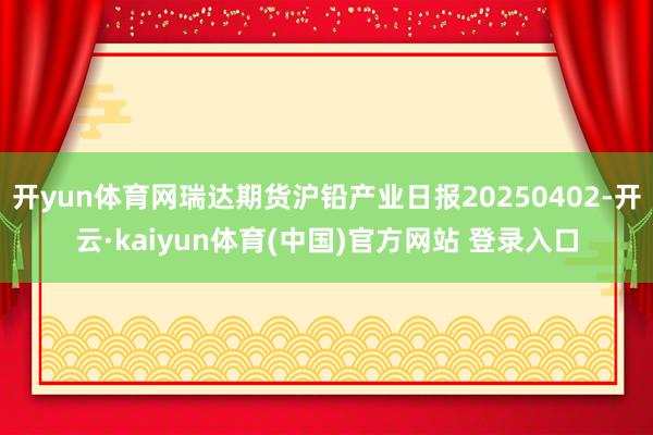 开yun体育网瑞达期货沪铅产业日报20250402-开云·kaiyun体育(中国)官方网站 登录入口