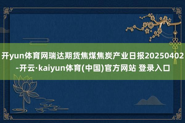 开yun体育网瑞达期货焦煤焦炭产业日报20250402-开云·kaiyun体育(中国)官方网站 登录入口