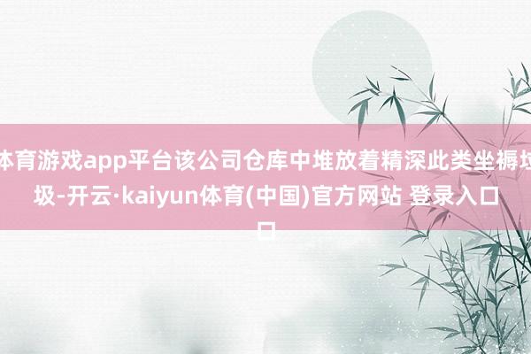 体育游戏app平台该公司仓库中堆放着精深此类坐褥垃圾-开云·kaiyun体育(中国)官方网站 登录入口
