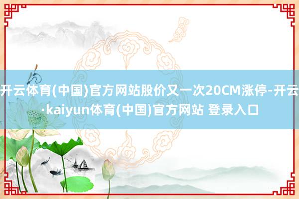 开云体育(中国)官方网站股价又一次20CM涨停-开云·kaiyun体育(中国)官方网站 登录入口